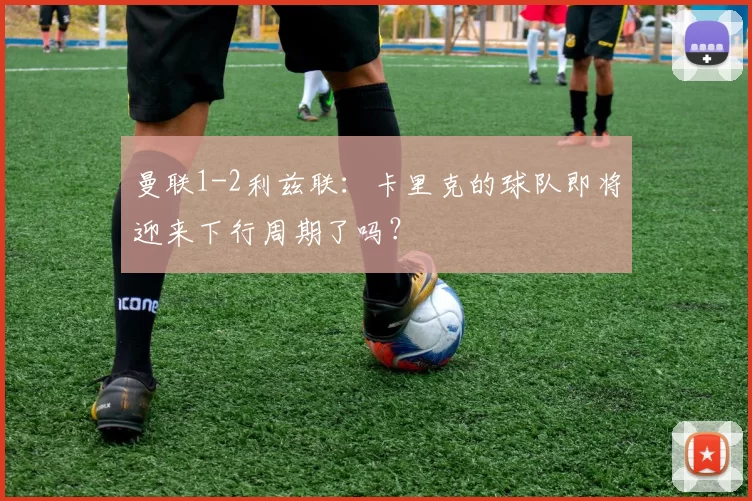 曼联1-2利兹联：卡里克的球队即将迎来下行周期了吗？