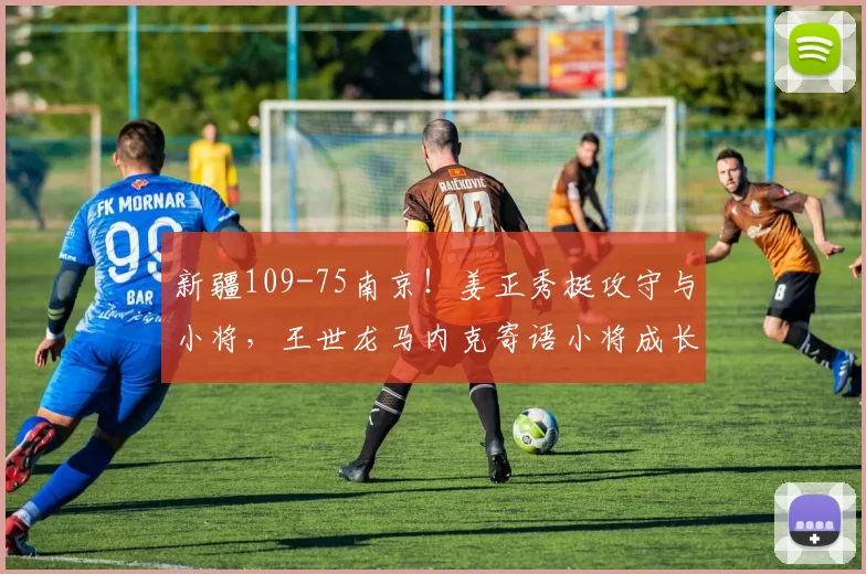 新疆109-75南京！姜正秀挺攻守与小将，王世龙马内克寄语小将成长