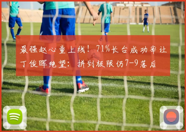 最强赵心童上线！71%长台成功率让丁俊晖绝望：拼到极限仍7-9落后