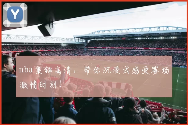 nba集锦高清，带你沉浸式感受赛场激情时刻！