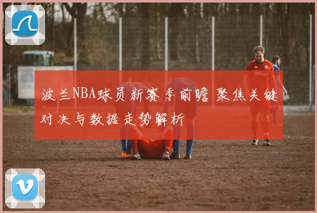 波兰NBA球员新赛季前瞻 聚焦关键对决与数据走势解析